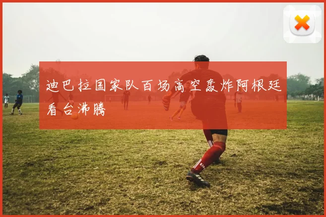 迪巴拉国家队百场高空轰炸阿根廷看台沸腾