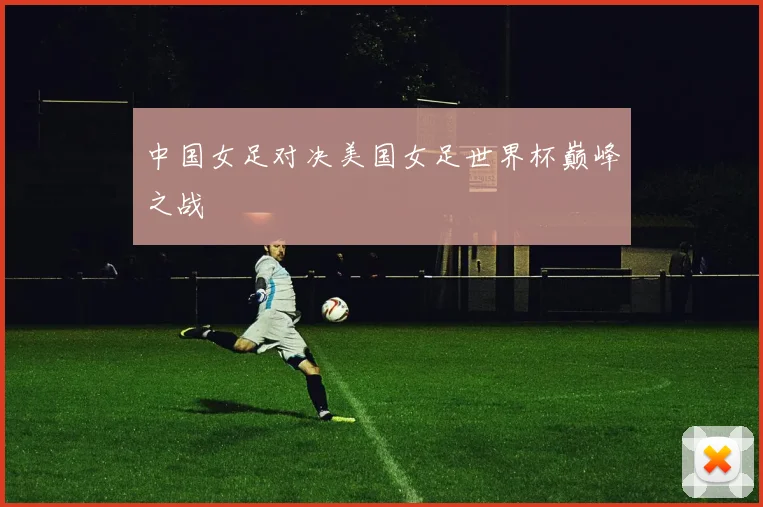 中国女足对决美国女足世界杯巅峰之战