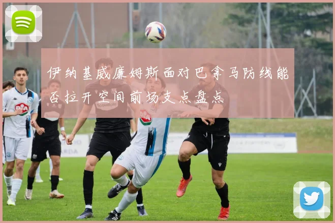 伊纳基威廉姆斯面对巴拿马防线能否拉开空间前场支点盘点