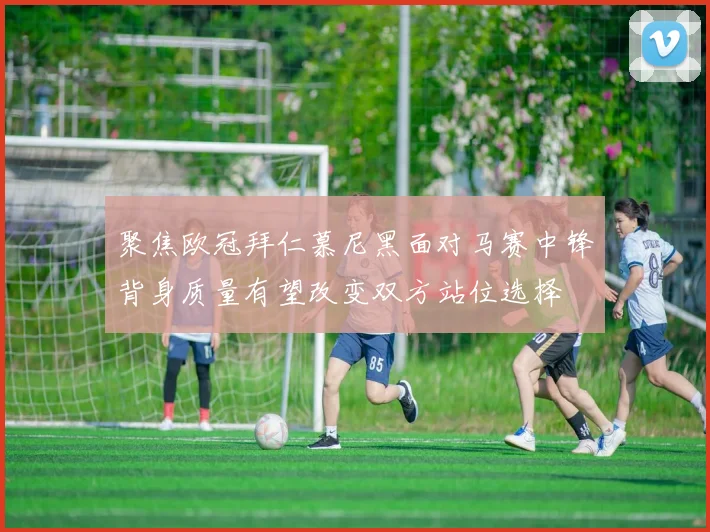 聚焦欧冠拜仁慕尼黑面对马赛中锋背身质量有望改变双方站位选择