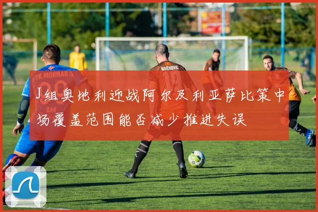 J组奥地利迎战阿尔及利亚萨比策中场覆盖范围能否减少推进失误