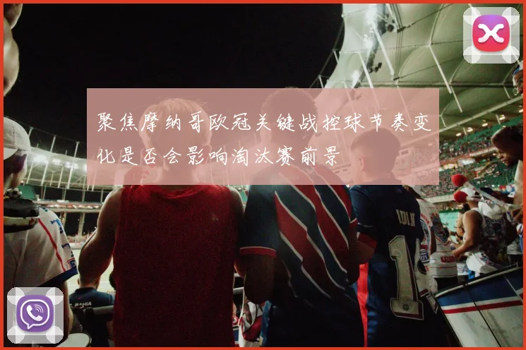 聚焦摩纳哥欧冠关键战控球节奏变化是否会影响淘汰赛前景