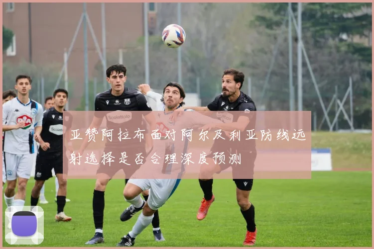 亚赞阿拉布面对阿尔及利亚防线远射选择是否合理深度预测