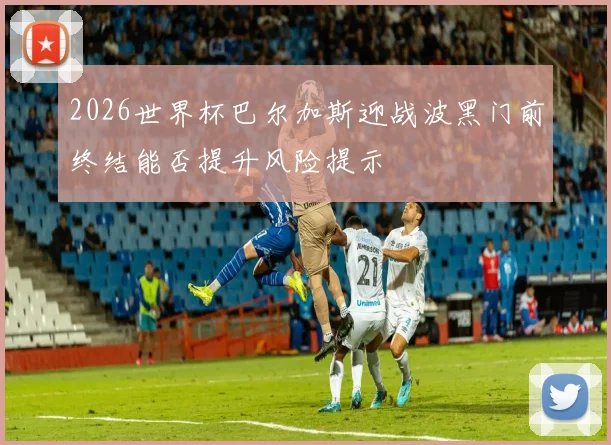 2026世界杯巴尔加斯迎战波黑门前终结能否提升风险提示