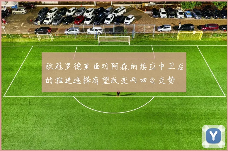 欧冠罗德里面对阿森纳接应中卫后的推进选择有望改变两回合走势