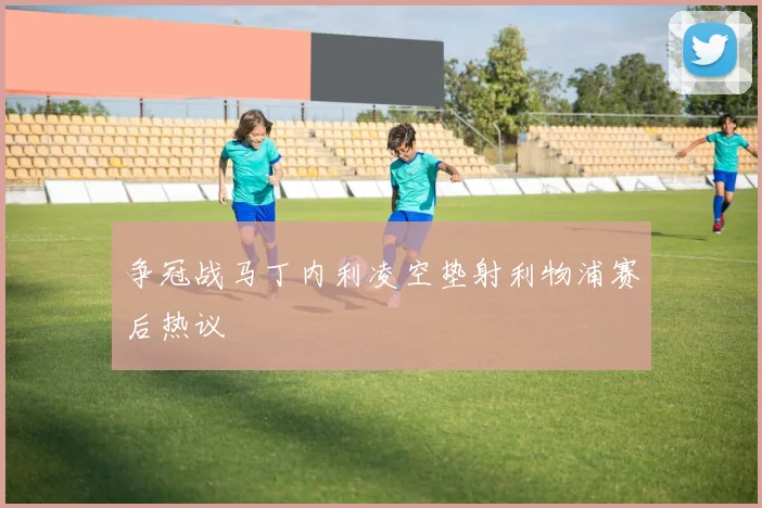 争冠战马丁内利凌空垫射利物浦赛后热议