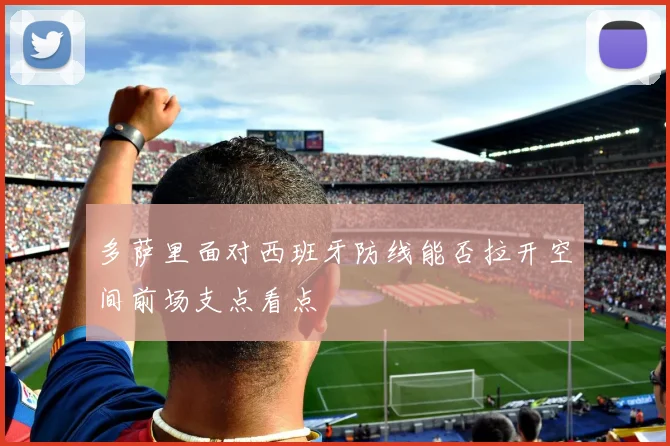 多萨里面对西班牙防线能否拉开空间前场支点看点