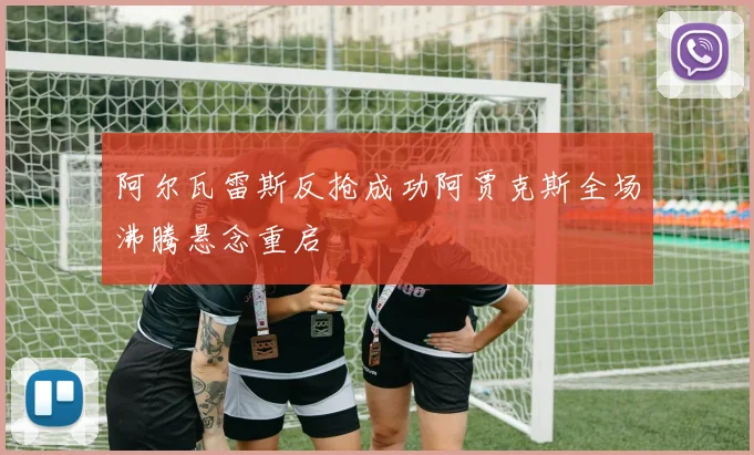 阿尔瓦雷斯反抢成功阿贾克斯全场沸腾悬念重启