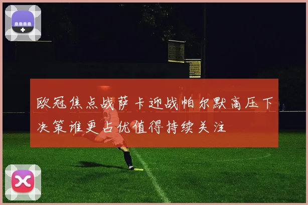 欧冠焦点战萨卡迎战帕尔默高压下决策谁更占优值得持续关注