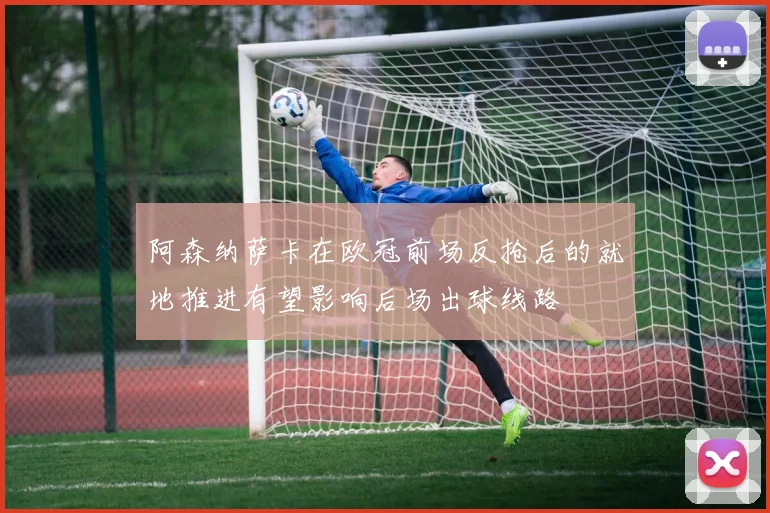 阿森纳萨卡在欧冠前场反抢后的就地推进有望影响后场出球线路