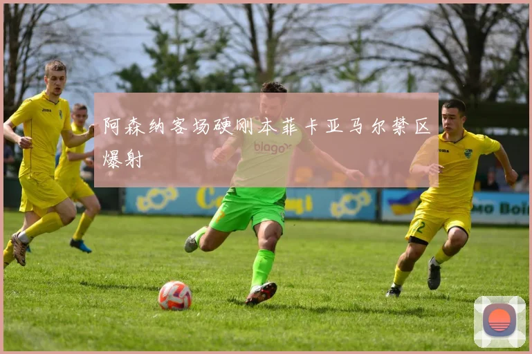 阿森纳客场硬刚本菲卡亚马尔禁区爆射