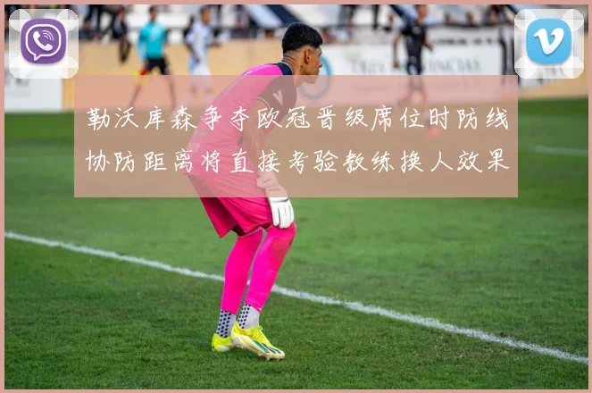 勒沃库森争夺欧冠晋级席位时防线协防距离将直接考验教练换人效果