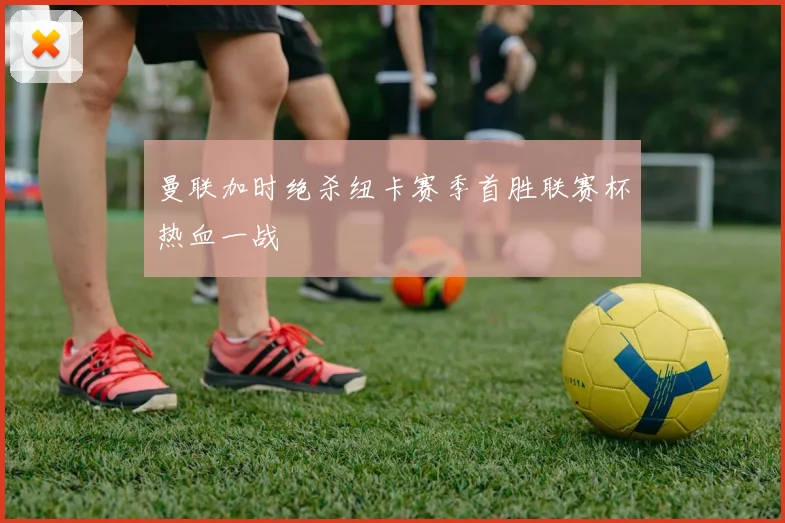 曼联加时绝杀纽卡赛季首胜联赛杯热血一战