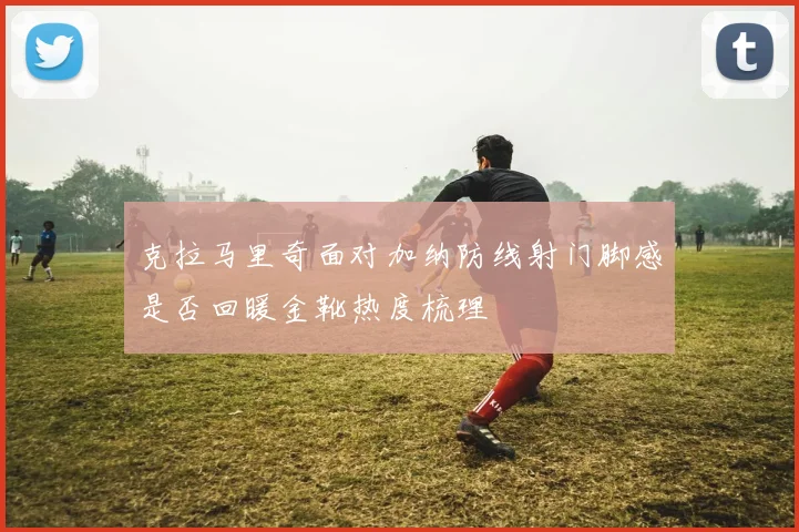 克拉马里奇面对加纳防线射门脚感是否回暖金靴热度梳理