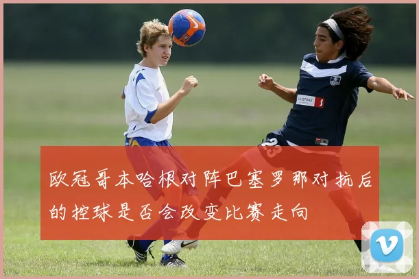 欧冠哥本哈根对阵巴塞罗那对抗后的控球是否会改变比赛走向