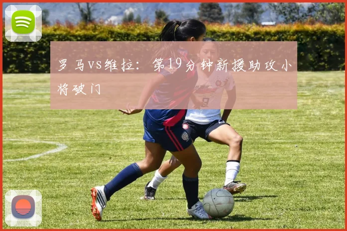 罗马vs维拉:第19分钟新援助攻小将破门