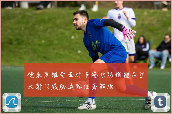 德米罗维奇面对卡塔尔防线能否扩大射门威胁边路任务解读