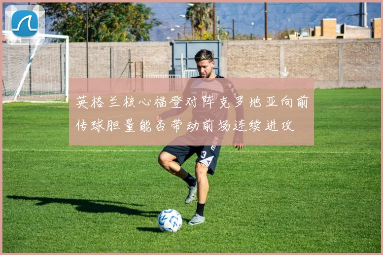 英格兰核心福登对阵克罗地亚向前传球胆量能否带动前场连续进攻