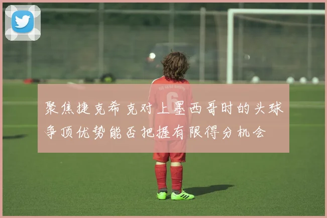 聚焦捷克希克对上墨西哥时的头球争顶优势能否把握有限得分机会