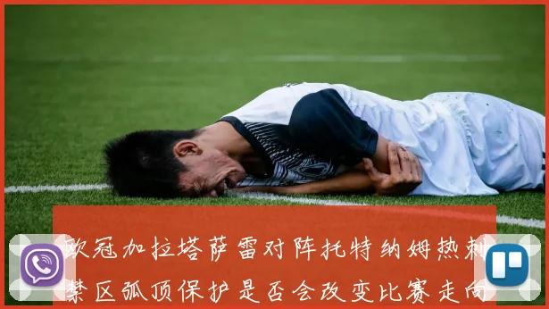 欧冠加拉塔萨雷对阵托特纳姆热刺禁区弧顶保护是否会改变比赛走向
