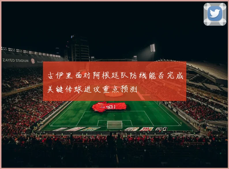 古伊里面对阿根廷队防线能否完成关键传球进攻重点预测