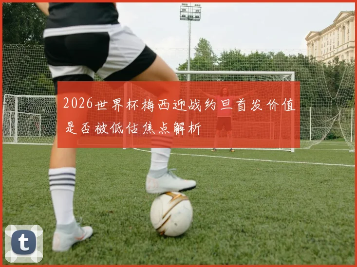 2026世界杯梅西迎战约旦首发价值是否被低估焦点解析