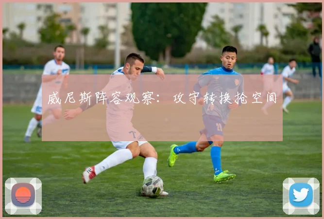 威尼斯阵容观察：攻守转换抢空间