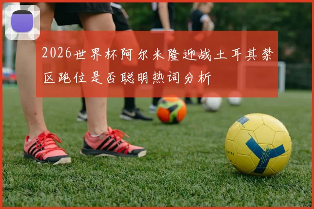 2026世界杯阿尔米隆迎战土耳其禁区跑位是否聪明热词分析
